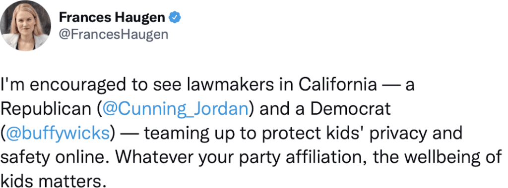 Tweet from Frances Haugen - I'm encouraged to see lawmakers in California - a republican (Jordan Cunningham) and a Democrat (Buffy Wicks) - teaming up to protect kids' privacy and safety online. Whatever your party affiliation, the wellbeing of kids matters.