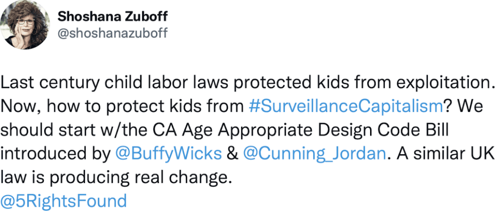 Tweet from Shoshana Zuboff - Last century child labor laws protected kids from explotation. Now, how to protect kids from #SurveillanceCapitalism? We should start with the CA Age Appropriate Design Code Bill introduced by Buffy Wicks and Jordan Cunningham. A similar UK law is producing real change.